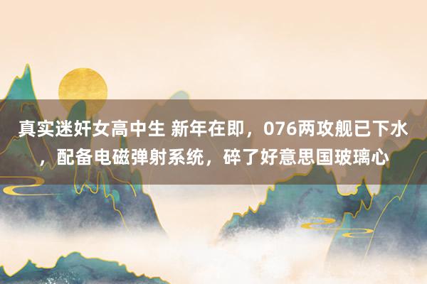 真实迷奸女高中生 新年在即，076两攻舰已下水，配备电磁弹射系统，碎了好意思国玻璃心