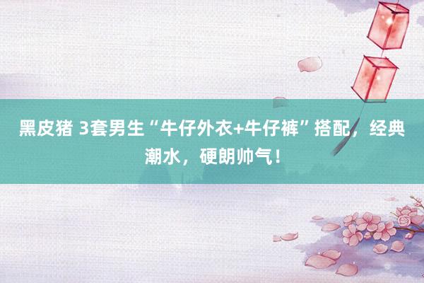 黑皮猪 3套男生“牛仔外衣+牛仔裤”搭配，经典潮水，硬朗帅气！