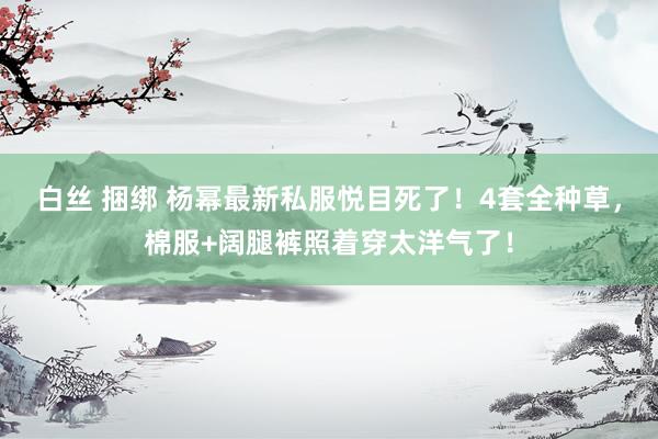 白丝 捆绑 杨幂最新私服悦目死了！4套全种草，棉服+阔腿裤照着穿太洋气了！