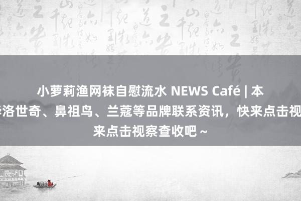 小萝莉渔网袜自慰流水 NEWS Café | 本周精选施华洛世奇、鼻祖鸟、兰蔻等品牌联系资讯，快来点击视察查收吧～