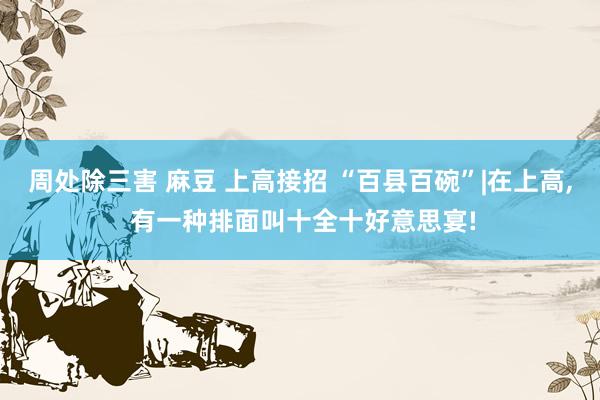 周处除三害 麻豆 上高接招 “百县百碗”|在上高， 有一种排面叫十全十好意思宴!
