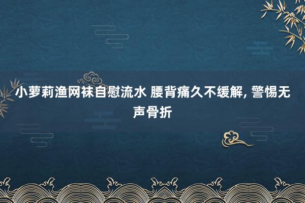 小萝莉渔网袜自慰流水 腰背痛久不缓解， 警惕无声骨折
