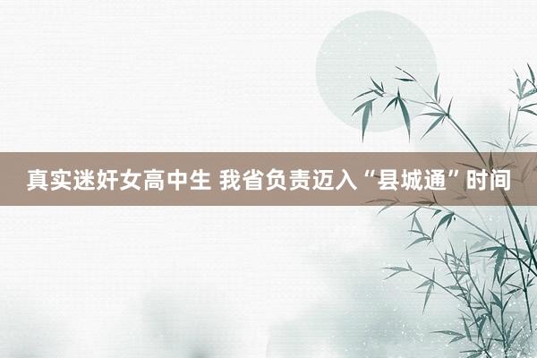 真实迷奸女高中生 我省负责迈入“县城通”时间