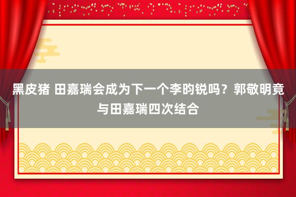 黑皮猪 田嘉瑞会成为下一个李昀锐吗？郭敬明竟与田嘉瑞四次结合