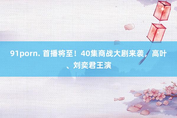 91porn. 首播将至！40集商战大剧来袭，高叶、刘奕君王演