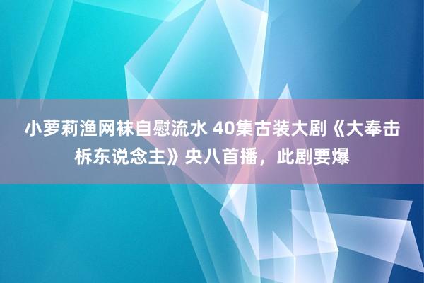 小萝莉渔网袜自慰流水 40集古装大剧《大奉击柝东说念主》央八首播，此剧要爆