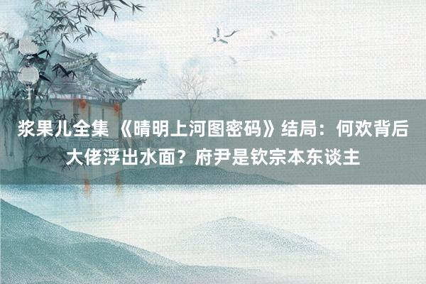 浆果儿全集 《晴明上河图密码》结局：何欢背后大佬浮出水面？府尹是钦宗本东谈主