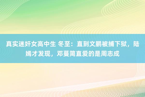 真实迷奸女高中生 冬至：直到文鹏被捕下狱，陆嫣才发现，邓蔓简直爱的是周志成