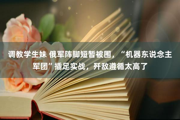 调教学生妹 俄军阵脚短暂被围，“机器东说念主军团”插足实战，歼敌遵循太高了