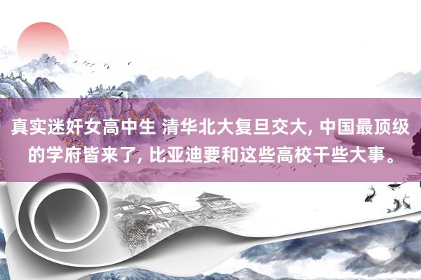 真实迷奸女高中生 清华北大复旦交大， 中国最顶级的学府皆来了， 比亚迪要和这些高校干些大事。