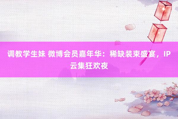 调教学生妹 微博会员嘉年华：稀缺装束盛宴，IP云集狂欢夜