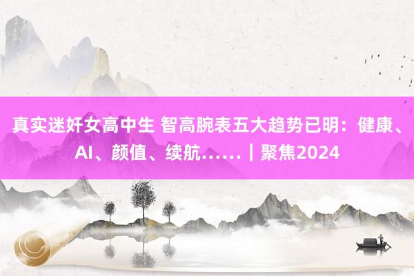 真实迷奸女高中生 智高腕表五大趋势已明：健康、AI、颜值、续航……｜聚焦2024