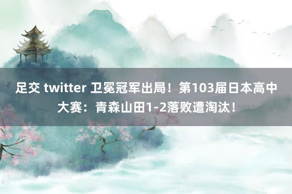 足交 twitter 卫冕冠军出局！第103届日本高中大赛：青森山田1-2落败遭淘汰！