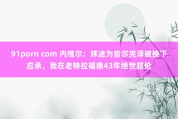 91porn com 内维尔：球迷为皆尔克泽被换下应承，我在老特拉福德43年绝世超伦