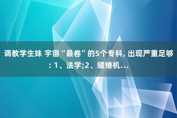 调教学生妹 宇宙“最卷”的5个专科， 出现严重足够: 1、法学;2、缱绻机…