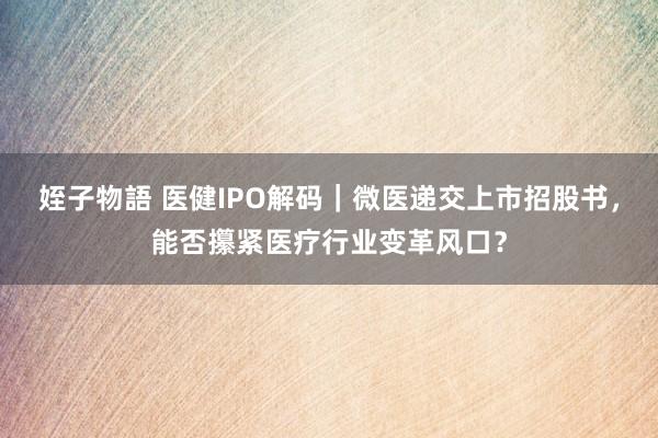 姪子物語 医健IPO解码｜微医递交上市招股书，能否攥紧医疗行业变革风口？