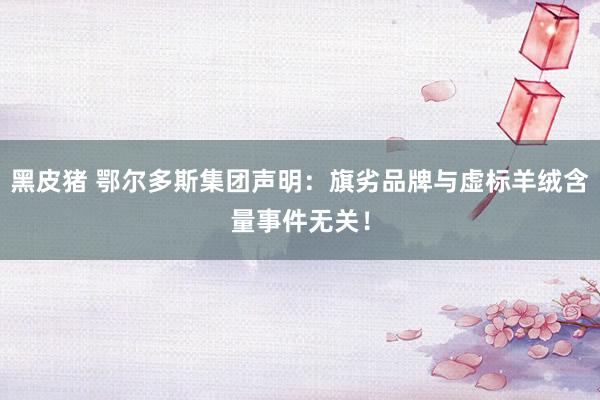 黑皮猪 鄂尔多斯集团声明：旗劣品牌与虚标羊绒含量事件无关！