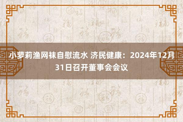 小萝莉渔网袜自慰流水 济民健康：2024年12月31日召开董事会会议