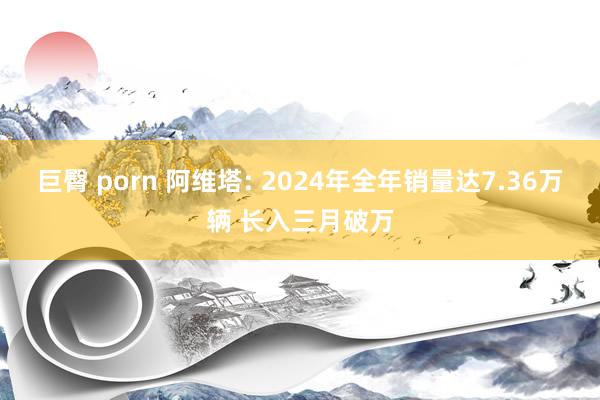 巨臀 porn 阿维塔: 2024年全年销量达7.36万辆 长入三月破万
