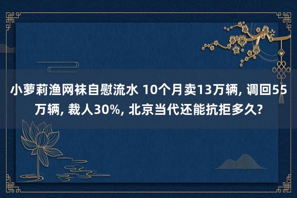 小萝莉渔网袜自慰流水 10个月卖13万辆， 调回55万辆， 裁人30%， 北京当代还能抗拒多久?