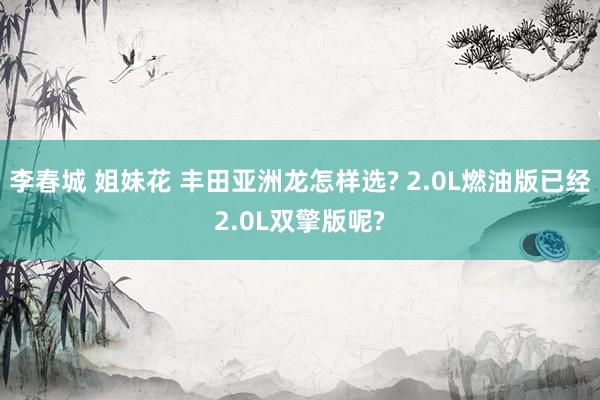 李春城 姐妹花 丰田亚洲龙怎样选? 2.0L燃油版已经2.0L双擎版呢?