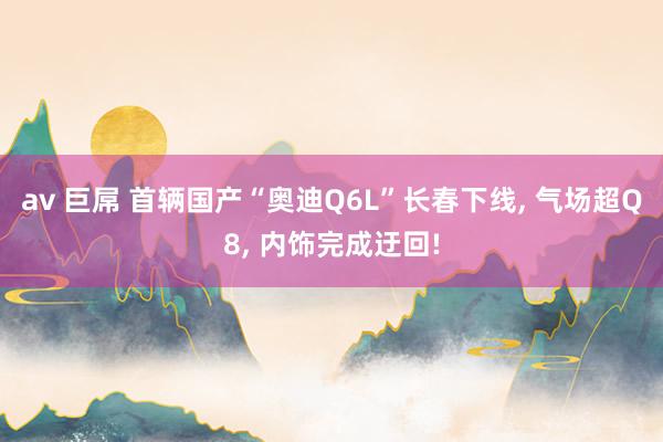 av 巨屌 首辆国产“奥迪Q6L”长春下线， 气场超Q8， 内饰完成迂回!