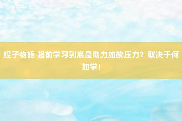 姪子物語 超前学习到底是助力如故压力？取决于何如学！