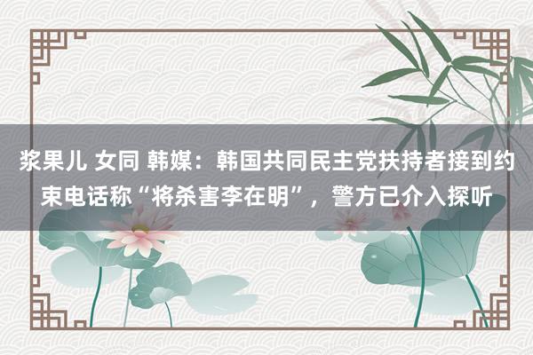 浆果儿 女同 韩媒：韩国共同民主党扶持者接到约束电话称“将杀害李在明”，警方已介入探听
