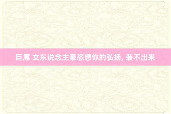 巨屌 女东说念主豪恣想你的弘扬， 装不出来