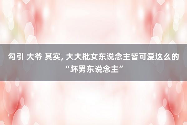 勾引 大爷 其实， 大大批女东说念主皆可爱这么的“坏男东说念主”