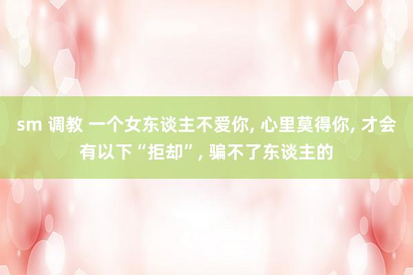 sm 调教 一个女东谈主不爱你， 心里莫得你， 才会有以下“拒却”， 骗不了东谈主的