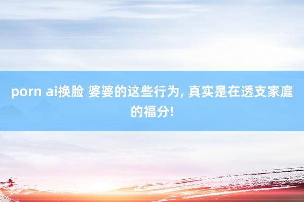porn ai换脸 婆婆的这些行为， 真实是在透支家庭的福分!
