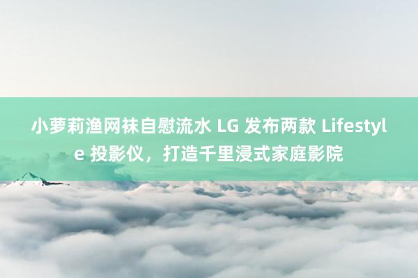 小萝莉渔网袜自慰流水 LG 发布两款 Lifestyle 投影仪，打造千里浸式家庭影院