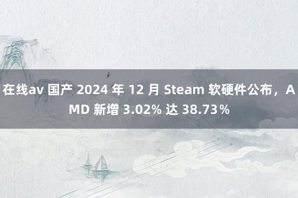 在线av 国产 2024 年 12 月 Steam 软硬件公布，AMD 新增 3.02% 达 38.73％