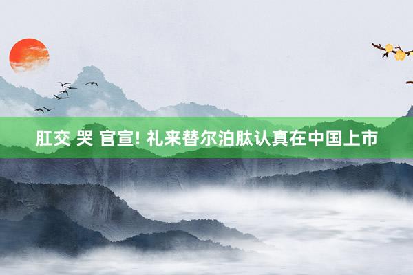 肛交 哭 官宣! 礼来替尔泊肽认真在中国上市
