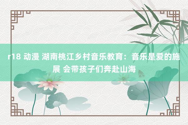 r18 动漫 湖南桃江乡村音乐教育：音乐是爱的施展 会带孩子们奔赴山海