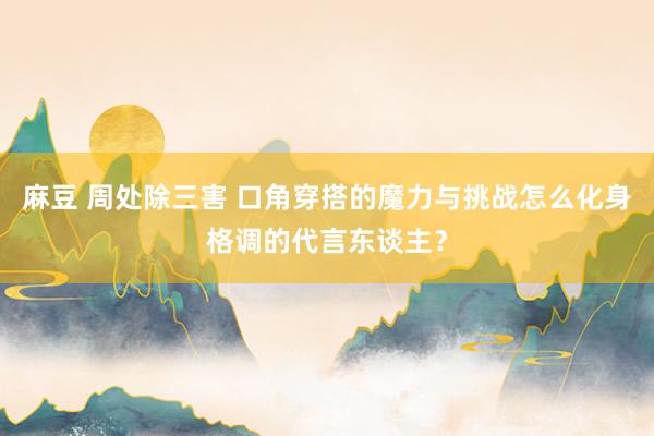 麻豆 周处除三害 口角穿搭的魔力与挑战怎么化身格调的代言东谈主？