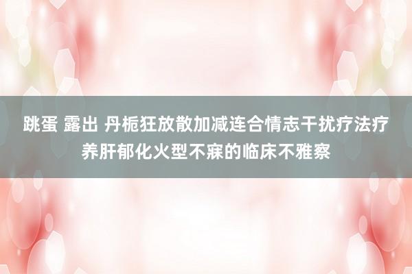 跳蛋 露出 丹栀狂放散加减连合情志干扰疗法疗养肝郁化火型不寐的临床不雅察