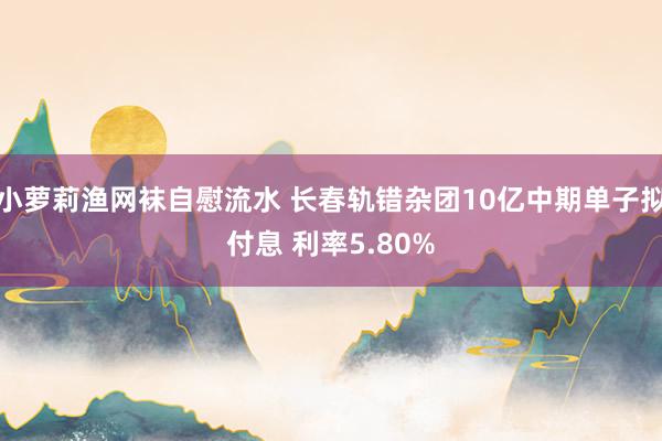 小萝莉渔网袜自慰流水 长春轨错杂团10亿中期单子拟付息 利率5.80%