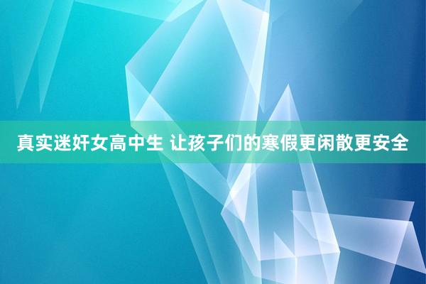 真实迷奸女高中生 让孩子们的寒假更闲散更安全