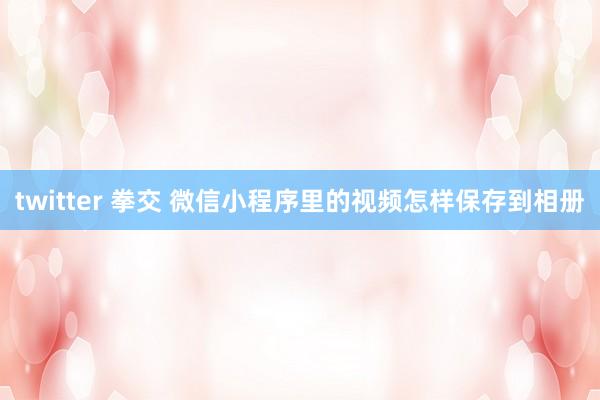 twitter 拳交 微信小程序里的视频怎样保存到相册