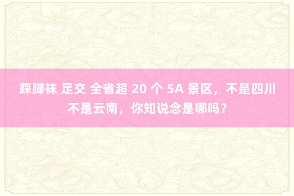 踩脚袜 足交 全省超 20 个 5A 景区，不是四川不是云南，你知说念是哪吗？