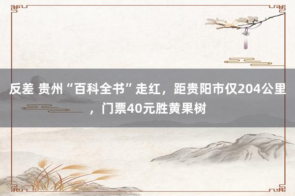 反差 贵州“百科全书”走红，距贵阳市仅204公里，门票40元胜黄果树