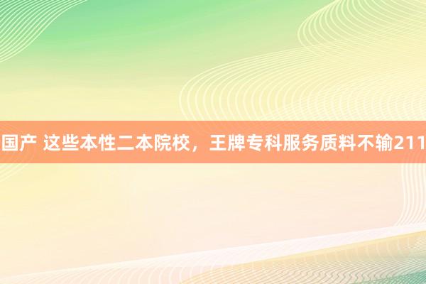 国产 这些本性二本院校,王牌专科服务质料不输211