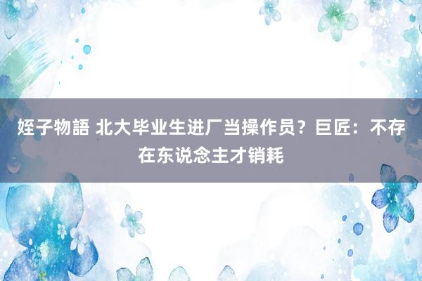 姪子物語 北大毕业生进厂当操作员？巨匠：不存在东说念主才销耗
