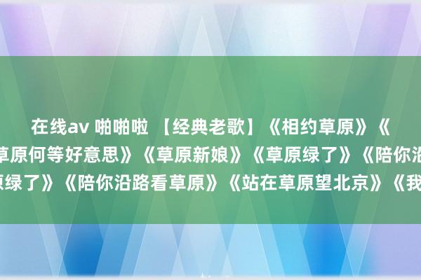 在线av 啪啪啦 【经典老歌】《相约草原》《草原上美丽的小姐》《草原何等好意思》《草原新娘》《草原绿了》《陪你沿路看草原》《站在草原望北京》《我从草蓝本》