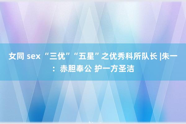 女同 sex “三优”“五星”之优秀科所队长 |朱一：赤胆奉公 护一方圣洁
