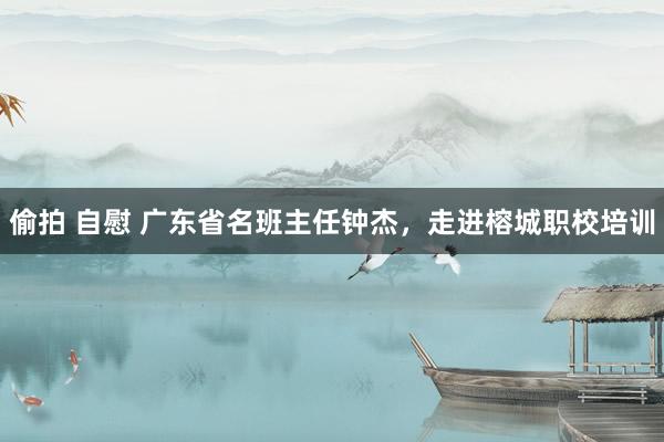 偷拍 自慰 广东省名班主任钟杰，走进榕城职校培训