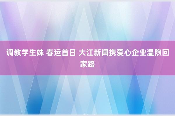 调教学生妹 春运首日 大江新闻携爱心企业温煦回家路