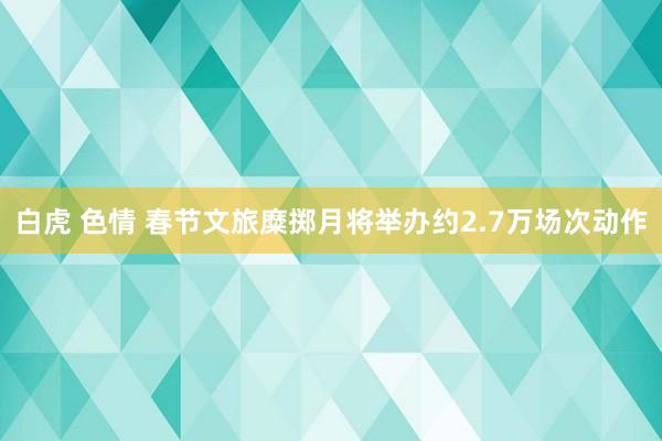 白虎 色情 春节文旅糜掷月将举办约2.7万场次动作